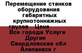 Перемещение станков, оборудования, габаритных крупнотоннажных грузов › Цена ­ 7 000 - Все города Услуги » Другие   . Свердловская обл.,Алапаевск г.